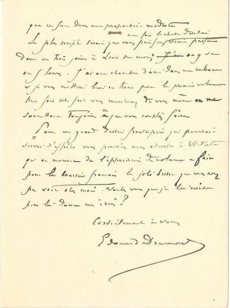 Edouard drumont (1844-1917)
Journaliste et homme politique antisémite, auteur de La France Juive, il fonda le journal La Libre Parole. L.A.S., Lion sur Mer (Calvados) [1887], à Louis Grégori; 3 pages in-8.
 Au sujet de l'édition illustrée de La France juive. Il réserve à Grégori «l'édition typographique de luxe grand format, mais je conserve naturellement toute ma liberté pour mes éditions in-18 in extenso ou en abrégé». En ce qui concerne l'édition illustrée, il ne demande pas «des photogravures ou des dessins de Meissonnier» mais il tient à ce que les documents graphiques relèvent et complètent l'ouvrage, qui pourra ainsi atteindre un large public, «le public des ecclésiastiques, des catholiques de province, des jeunes gens des séminaires, et des établissements religieux». Il compte sur son correspondant pour faire des photographies d'estampes au Louvre et lui propose de venir à Lion sur Mer lui soumettre ses idées. «Pour un grand dessin frontispice qui pourrait servir d'affiche, vous pourriez vous adresser à Willette qui au moment de l'apparition du volume a fait pour le Courrier français le joli dessin que vous avez pu voir chez moi»...
