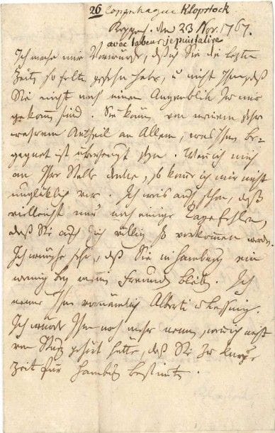 Friedrich Gottlieb KLOPSTOCK (1724-1803) poète allemand
L.A.S., Copenhague 23 novembre 1767, [à Élie-Salomon-François Reverdil]; 3 pages in-8; en allemand.
 Belle lettre inédite, au lendemain du renvoi de Reverdil (1732-1808) par son ancien élève Christian VII de son poste de conseiller royal et secrétaire du Cabinet, et alors que Reverdil se prépare à quitter le Danemark pour retourner en Suisse.
 Ich mache mir Vorwürfe, daß ich Sie die lezten Zeiten so selten gesehen habe, und nicht Ihnen, daß Sie nicht noch einen Augenblik zu mir gekommen sind. Sie können von meinem sehr wahrem Antheil an Allem, was Ihnen begegnet ist überzeugt seyn. Wenn ich mich an Ihre Stelle denke, so komme ich mir nicht unglüklich vor. Ich weis auch schon, daß vielleicht nur noch einige Tage fehlen, daß Sie auch sich völlig so vorkommen werden. Ich wünsche sehr, daß Sie in Hamburg ein wenig bey meinen Freunden bleiben. Ich nenne Ihnen vornämlich Alberti und Lessing. Ich würde Ihnen noch mehr nennen, wenn ich nicht von Sturz gehört hätte, daß Sie zu kurze Zeit für Hamburg bestimmten.
 Lassen Sie sich von Alberti erzählen, was er von mir und dem Grundte denkt, wie ernsthaft, oder wie scherzhaft unsere Liebe, oder Zuneigung, oder Freundschaft ist, das allein wird zureichend seyn Sie dahin zubringen, daß Sie von einer Ecke seines Hauses bis zur andern lachen werden. Ich habe mir ferner alle Mühe gegeben, diesen Brief leserlich zu schreiben, allein es soll mir gleichwohl lieb seyn, wenn Sie Ihre Zuflucht zu Alberti nehmen müssen,
um ihn völlig lesen zu können. Denn so bin ich gewiß, daß Sie sich sehen.
 Mit Brandt, mit dem ich in der lezten Zeit ein wenig mir misvergnügt zu müssen seyn Ursach zu haben glaubte, hab ich mich, wegen seiner Begleitung, völlig ausgesöhnt. Wenn sich auch ein wenig Eitelheit eingemischt hätte, genug er hats gut gemacht. Wenn Sie durch Halberstadt reisen müssen Sie notwendig Gleim sehn, in Magdeburg (ich weis nicht, ob er schon in Berlin ist) Bachmann, in Berlin [Karl Wilhelm] Ramler, und in Dresden [Gottl