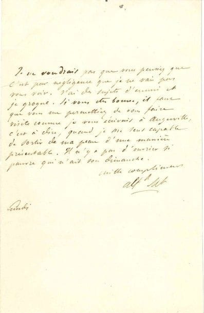 Alfred de MUSSET (1810-1857) poète
L.A.S. «Alfd Mt», Lundi, [à Mme Jaubert]; ¾ page in-8 (fente réparée).
 «Je ne voudrais pas que vous pensiez que c'est par négligence que je ne vais pas vous voir. J'ai des sujets d'ennui et je grogne. Si vous êtes bonne, il faut que vous me permettiez de vous faire visite comme je vous écrivais à Augerville, c'est-à-dire, quand je me sens capable de sortir de ma peau d'une manière présentable. Il n'y a pas d'ouvrier si pauvre qui n'ait son dimanche»...

