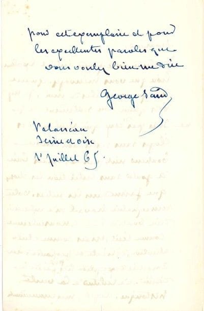 George SAND
L.A.S., Palaiseau (Seine-et-Oise) 1er juillet 1865, [à Saint-René Taillandier]; 1 page et demie in-8.
 Elle remercie le critique de son livre sur Maurice de Saxe (Michel Lévy, 1865, 2 vol.) [le maréchal de Saxe était l'arrière-grand-père de George Sand]: «Je relirai avec grand intérêt l'excellent livre que vous m'envoyez. Quant à ce que vous dites de moi, je n'y vois qu'un bon sentiment et je ne suis pas de ceux qui veulent des éloges sans restriction. Mon bonheur n'est pas là, mais bien à goûter sans restriction les choses que j'aime dans les autres. Votre remarquable travail m'a intéressée d'un bout à l'autre, non seulement comme récit, mais comme étude attentive, délicate et profonde d'un caractère d'exception très peu facile à définir et à restituer à la vérité historique»?
