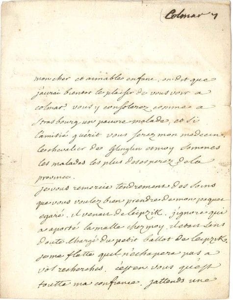 VOLTAIRE
L.A.S. «V», [Colmar 1753-1754], à François-Louis Defresney à Strasbourg; 1 page et demie in-4, adresse. [III, 3641]
 «Mon cher et aimable enfant, on dit que j'aurai bientot le plaisir de vous voir à Colmar. Vous y consolerez comme à Strasbourg un pauvre malade, et si l'amitié guérit vous serez mon medecin. Le chevalier de Glinglin [Klinglin] et moi sommes les malades les plus desesperez de la province.
 Je vous remercie tendrement des soins que vous voulez bien prendre de mon paquet égaré. Il venait de Leipzik. J'ignore qui a aporté la malle chez moy. Il était sans doute chargé du petit ballot de Leipzik. Je me flatte qu'il n'échapera pas à vos recherches. C'est en vous qu'est toutte ma confiance. Jattends une grande malle de Paris qu'on a pris la liberté de vous adresser par les rouliers. Touttes mes consolations me viennent par vous»?

