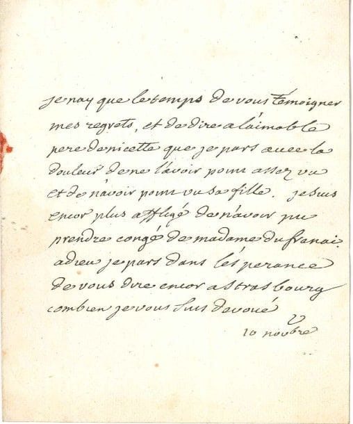 VOLTAIRE
L.A.S. «V», [Colmar] 10 novembre [1754], à François-Louis Defresney, «directeur des postes» à Strasbourg; 1 page in-4, adresse, cachet de cire rouge aux armes brisé. [IV, 3895]
 «Je nay que le temps de vous témoigner mes regrets, et de dire à l'aimable pere de Nicette que je pars avec la douleur de ne l'avoir point assez vu et de n'avoir point vu sa fille. Je suis encore plus affligé de n'avoir pu prendre congé de Madame du Frenai. Adieu je pars dans l'espérance de vous dire encor à Strasbourg combien je vous suis dévoué.»
