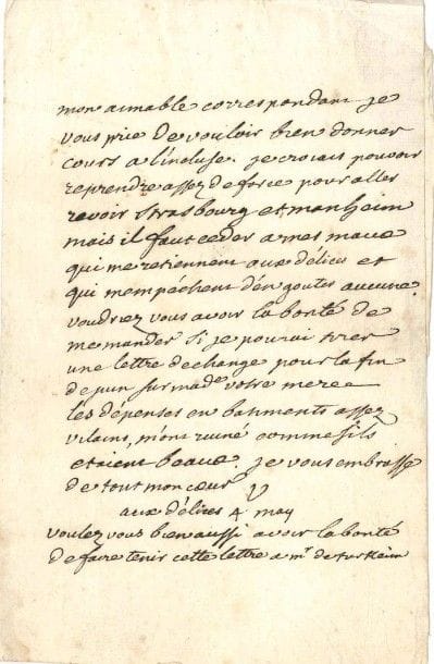 VOLTAIRE
L.A.S. «V», aux Délices 4 mai [1755, à François-Louis Defresney]; 1 page in-8. [IV, 4068]
 «Mon aimable correspondant je vous prie de vouloir bien donner cours à l'incluse. Je croiais pouvoir reprendre assez de force pour aller revoir Strasbourg et Manheim mais il faut ceder à mes maux qui me retiennent aux Délices et qui mempèchent d'en gouter aucune. Voudriez vous avoir la bonté de me mander si je pourai tirer une lettre de change pour la fin de juin sur made votre mere. Les dépenses en batiments assez vilains, m'ont ruiné comme sils étaient beaux»?
