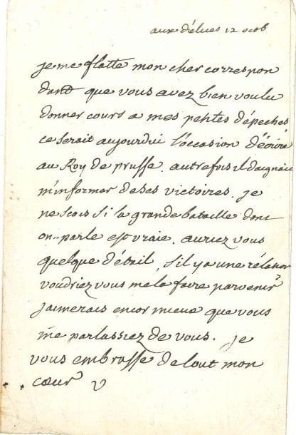 VOLTAIRE
L.A.S. «V», aux Délices 12 octobre [1756, à François-Louis Defresney]; 1 page in-8. [IV, 4588]
 Au sujet de la bataille de Lobositz, où Frédéric II a battu les Autrichiens (1er octobre).
 «Je me flatte mon cher correspondant que vous avez bien voulu donner cours à mes petites dépeches. Ce serait aujourdui l'occasion d'écrire au Roy de Prusse. Autrefois il daignait m'informer de ses victoires. Je ne scais si la grande bataille dont on parle est vraie. Auriez vous quelque détail, s'il y a une relation voudriez vous me la faire parvenir? Jaimerais encor mieux que vous me parlassiez de vous. Je vous embrasse de tout mon coeur».

