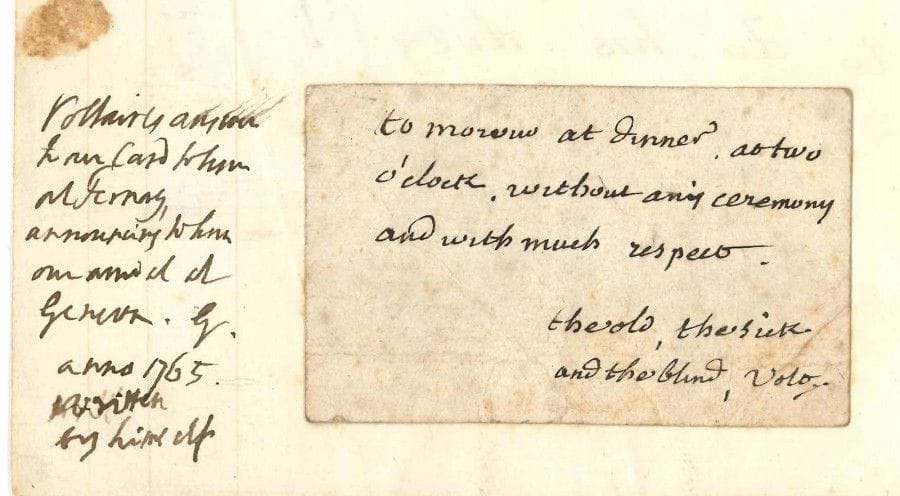 VOLTAIRE
L.A.S., [Ferney fin 1765, à James ou Henry Grenville]; 1 page obl. in-16 au dos d'une carte à jouer, contrecollée sur un feuillet oblong in-8; en anglais. [Pléiade, VIII, 9340]
 «To morow at dinner, at two o'clock, without any ceremony and with much respect. The old, the sick and the blind, Volt.»
 En marge, le destinataire indique que Voltaire répond ainsi à sa carte lui annonçant son arrivée à Genève en 1765. Il s'agit du diplomate anglais, Henry Grenville (171-1784), qui revient de son ambassade en Turquie, ou de son neveu James (1742-1825, futur lord Glastonbury), qui l'accompagnait.
