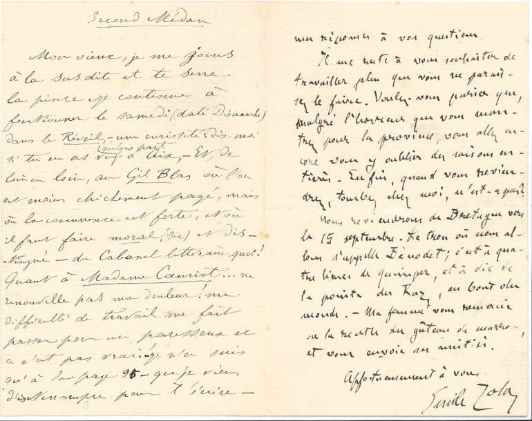 Emile zola (1840-1902)
L.A.S., Médan 30 juin 1883, à son ami Numa Coste, suivie d'une L.A.S. (signée «L'indécent Panafieu») par Paul Alexis; 2 pages in-8 chaque.
 Belle lettre collective avec Paul Alexis.
 «Le bouquin [La Joie de vivre] marche bien. Il est à peu près au premier tiers, et je vais aller le continuer au fond de la Bretagne, où je passerai deux mois. ? Le printemps a été très beau ici, j'achève mes foins. ? Busnach donnera en effet Pot-Bouille à l'Ambigu, l'hiver prochain. Quant à Renée, elle continue à dormir dans un tiroir. Je vais sans doute écrire une autre pièce, après mon roman, pour que Renée ne s'ennuie pas trop toute seule. ? Cézanne est à l'Estaque. ? Très beau, le siège fait autour de la fortune du père: vous devriez prendre des notes, faire causer, apporter des documents. ? Et voilà, pêle-mêle mes réponses à vos questions. Il me reste à vous souhaiter de travailler plus que vous ne paraissez le faire. Voulez-vous parier que, malgré l'horreur que vous montrez pour la province, vous allez encore vous y oublier des saisons entières»... Il reviendra de Bretagne vers le 15 septembre: «Le trou où nous allons s'appelle Bénodet; c'est à quatre lieues de Quimper, et à dix de la pointe du Raz, au bout du monde»?
 Paul Alexis intitule sa lettre Second Médan; il se joint à Zola pour serrer la pince à Coste: «Je continue à fonctionner le samedi (daté dimanche) dans le Réveil, ? une curiosité [...] et, de loin en loin, au Gil Blas où l'on est moins chichement payé, mais où la concurrence est forte, et où il faut faire moral (sic) et distingué ? du Cabanel littéraire, quoi!». Il déplore sa «difficulté de travail», qui le fait paraître paresseux; il est à la page 95 de Madame Cauriot [Madame Meuriot, moeurs parisiennes, 1890]. Il publiera cet hiver chez Charpentier «un nouveau volume de nouvelles cet hiver (où figureront celles du Collage et d'autres)», et il le prie: «si tu vois le paternel ? et vois-le! ? fais-le un peu baver sur moi et ma littérature, sans avoir l'