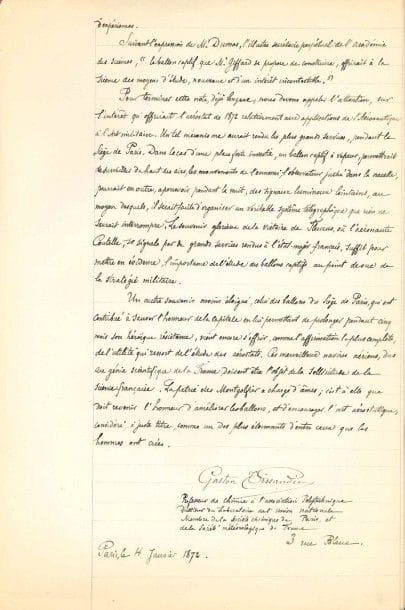 Gaston TISSANDIER (1843-1899) savant et aéronaute
Manuscrit autographe signé, Pétition relative à l'installation d'un grand ballon captif à vapeur dans le Jardin des Tuileries. Note complémentaire, Paris 4 janvier 1872; cahier in-fol. de [1]-6 pages in-fol.
 Beau plaidoyer en faveur du ballon captif, outil scientifique et défensif. Depuis leur invention, les aérostats ont peu évolué, mais le nouveau ballon captif d'Henri Giffard innove par ses matériaux, ses pièces et sa consommation économique du gaz. Outre les progrès réalisés dans la navigation aérienne, il ouvre des possibilités de progrès dans «une science nouvelle qui a pour but d'étudier le mécanisme des mouvements de l'air et que l'on nomme la Météorologie. Grâce au télégraphe électrique, les observatoires du monde civilisé, peuvent chaque jour, communiquer entre eux [...] Pour fonder la véritable Météorologie, il est nécessaire de sonder l'atmosphère, au moyen des ballons, afin d'étudier, non seulement les couches d'air terrestres, mais d'examiner encore celles qui circulent dans les hautes régions de l'océan aérien»... Tissandier s'appuie sur l'autorité scientifique d'Arago, Gay-Lussac, Barral, Bixio, Sainte-Claire Deville, Larrey, Arthur Morin et J.-B. Dumas, et appelle l'attention sur les applications de l'aéronautique à «l'Art militaire», invoquant le «souvenir glorieux de la victoire de Fleurus» et l'«héroïque résistance» de Paris assiégé. «Ces merveilleux navires aériens, dus au génie scientifique de la France, doivent être l'objet de la sollicitude de la science française. La patrie des Montgolfier a charge d'âmes».... Tissandier fait suivre sa signature de ses titres: «Professeur de chimie à l'association Polytechnique, Directeur du Laboratoire de l'Union Nationale, Membre de la Société chimique de Paris, et de la Société météorologique de France».
