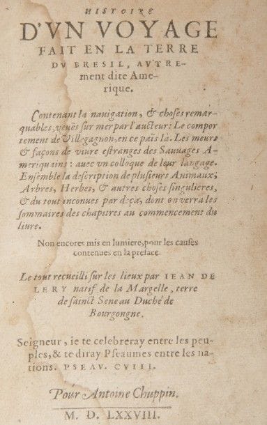 LÉRY (Jean de).
Histoire d’un voyage fait en la terre du Brésil, autrement dite Amerique.
[La Rochelle] : Pour Antoine Chuppin, 1578. — In-8, 153 x 102 : (24 ff.), 424 pp., (7 ff.). Demi-veau glacé beige, dos lisse orné (A. Lobstein).

En français dans le texte, 70.

Édition originale rarissime, dédiée à François, comte de Coligny (1557-1591), fils de l’amiral Gaspard de Coligny.
Considéré par Levi-Strauss comme le « bréviaire des ethnologues », il s’agit du récit de la mission genevoise au Brésil entreprise de 1556 à 1558. Il fut rédigé par le pasteur bourguignon Jean de Léry (1536?-1613?), l’un des premiers colonisateurs protestants du Brésil, qui prit part à l’expédition à la demande de Jean Calvin alors maître tout-puissant de Genève. Ce dernier avait été chargé par l’amiral et historien Nicolas Durand, chevalier de Villegagnon (1510-1571) de trouver des ministres protestants pour renforcer la colonie qu’il venait d’installer dans la future baie de Rio de Janeiro en 1555.
Ce voyage missionnaire était le tout premier mené par l’église réformée en terre païenne. Léry en donne une description des plus précises, relatant le voyage, le comportement controversé de Villegagnon dans ce pays, les mœurs et usages « étranges » des « sauvages amériquains », et décrivant la faune et la flore de cette contrée.
« Le récit de Léry s’efforce de préciser les différences entre les Indes d’Asie et le Nouveau Monde. Il insiste sur l’originalité de la flore et de la faune brésiliennes, sur leur richesse et leur variété. Ses descriptions sont si vivantes et précises, il cerne les étrangetés du Nouveau Monde d’un trait si net, que plantes et animaux s’esquissent sous nos yeux… » (Mayeux, préface au Journal de bord de Jean de Léry en la terre de Brésil, éditions de Paris, 1957). Léry fait également partie des premiers voyageurs à admirer la simplicité des mœurs des « sauvages » et leurs vertus naturelles. « Par certains côtés, Léry s’insère dans la lignée de ceux qui verront dan