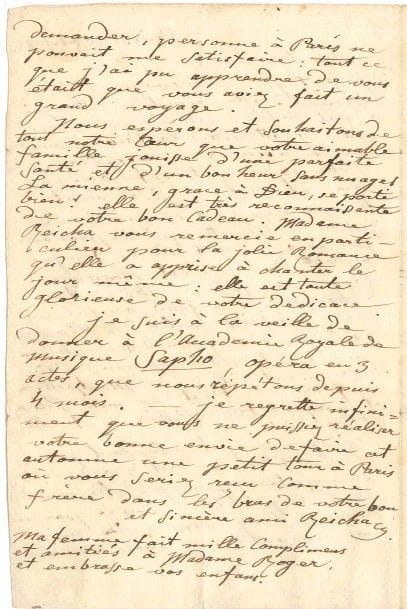 Anton REICHA (1770-1836).
L.A.S., Paris 30 août 1822, à son ami Joseph-Pierre Roger « fils aîné » à Montpellier ; 2 pages in-8, adresse.

Amusante lettre. « Votre cadeau est enfin arrivé sain et sauf. D’où vient ta maman ? (a demandé ma petitte Antoinette, qui ne prononce pas encore ni S, ni C) – qui envoye ta ? – C’est Monsieur Roger ma fille. – Ah ! – Et sur le champ il a fallu, bon gré mal gré, lui faire goûter des olives, du raisiné, des grenades. – Ah ! Comme t’est bon maman ! D’où tela vient-il ? – De Montpellier ma fille. – T’est de mon Pelier, et non pas de ton Pellier a-t-elle dit de suite »... Sa lettre le rassure car il était inquiet du long silence de son ami : « Tout ce que j’ai pu apprendre de vous était que vous aviez fait un grand voyage »... Il le remercie encore : « Madame Reicha vous remercie en particulier pour la jolie romance qu’elle a apprise à chanter le jour-même : elle est toute glorieuse de votre dédicace »... Il donnera le lendemain son opéra Sapho à l’Académie Royale de Musique, « que nous répétons tous depuis 4 mois »...