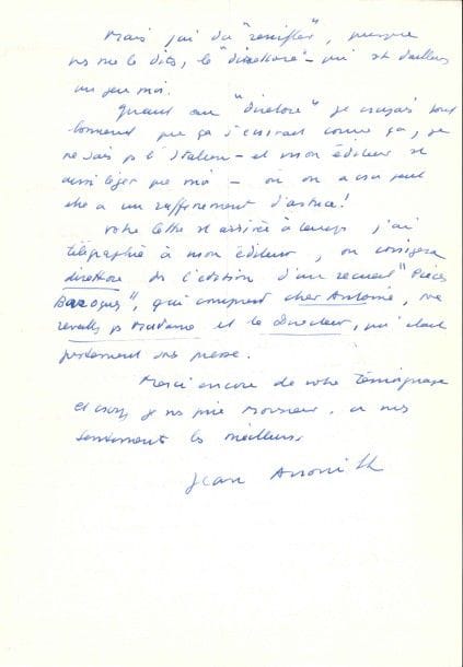 Jean ANOUILH. L.A.S., Belmont-sur-Lausanne (Suisse) [6 juin 1974], à Alberto Pellegrino, à Milan ; 2 pages in-fol.
On joint la copie carbone de la lettre de Pellegrino, Milan 11 mai 1974.

« Vous ne pouvez pas savoir comme votre lettre m’a fait plaisir. […] ce sont des témoignages spontanés comme le vôtre qui rassurent. Et puis la rencontre de l’intelligence est toujours une heureuse surprise, trop rare. Je ne connais pas beaucoup d’Italiens : un mois de cinéma il y a vingt ans dans un grand hôtel à Rome, un producteur architecte curieux qui avait ses bureaux au château St Angelo et qui s’appellait Angelo ou Angeli ! Une incursion à Cittevechia avec le surprenant Dino de Laurentis, pour le Waterloo que je n’ai pas voulu signer car il ne restait rien de mon dialogue – deux fois des vacances à Ischia et récemment avec un contact plus secret – là j’ai senti l’Italie, mais sans parler ou presque à personne sauf à un vieil artisan merveilleux – un mois où j’ai dû soigner ma fille qui était tombée malade à Florence »... 