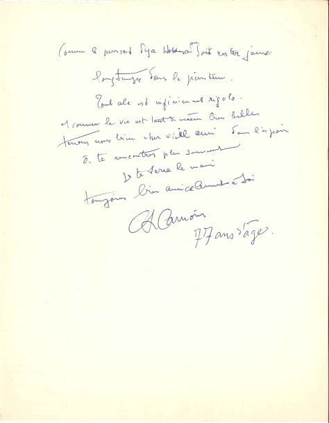 Charles CAMOIN (1879-1965).
L.A.S., [juin 1957], à Robert Rey ; 1 page et demie in-4.

Il le remercie de son texte sur Hokusaï : « C’est dire qu’avec la peinture on n’en a jamais fini. Le Frenhofer du Chef d’œuvre inconnu de Balzac a fini, lui, par désespérer. Ce qui fait dire à Rainer Maria Rilke : “Lorsque l’on peint on peut déboucher soudain devant une chose si démesurée que personne n’en viendra jamais à bout.” “Les abstraits” prétendent-ils avoir découvert ou résolu quelque chose ? Cézanne écrivait : “Les sensations qui donnent la lumière sont cause d’abstractions qui ne permettent pas de délimiter les objets” etc. abstractions grâce auxquelles on cherchait à représenter, à faire une image concrète de la nature. Mais personne (tu m’entends) n’y a rien compris, ce qui n’empêche pas la terre de tourner en rond ».Il s’insurge d’être mis en demeure de payer une cotisation pour une retraite vieillesse : « c’est de l’escroquerie. Comme le pensait déjà Hokusaï on sait rester jeune longtemps dans la peinture. Tout cela est infiniment rigolo »... Il fait suivre sa signature de la mention « 77 ans d’âge ».