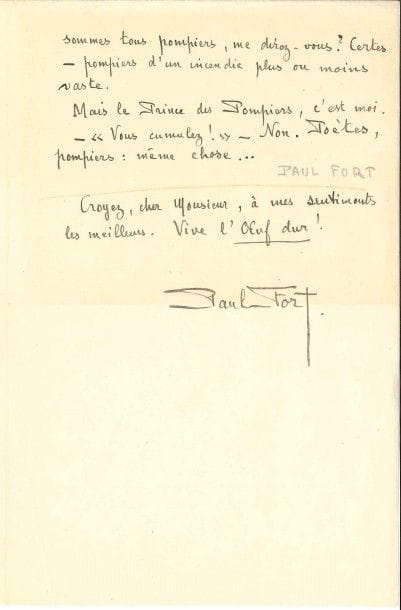Paul FORT (1872-1960).
L.A.S., Paris 15 mars 1921, à la revue L’Œuf dur ; 1 page et demie in-8.

Spirituelle réponse à une enquête sur l’art pompier. « On est toujours le pompier de “quelque autre”. Cependant le meilleur pompier, c’est moi-même. [...] J’en vaux quinze, à moi tout seul, pour éteindre les incendies qui chaque jour me dévorent : l’incendie Homère, l’incendie Virgile, l’incendie Dante, l’incendie Villon, l’incendie Shakespeare, l’incendie Racine, l’incendie romantique, et l’incendie symboliste. Je sauve de la catastrophe une menue chanson parfois, et qui me ressemble. A ce compte, nous sommes tous pompiers [...] Mais le Prince des Pompiers, c’est moi. [...] Poètes, pompiers : même chose »...