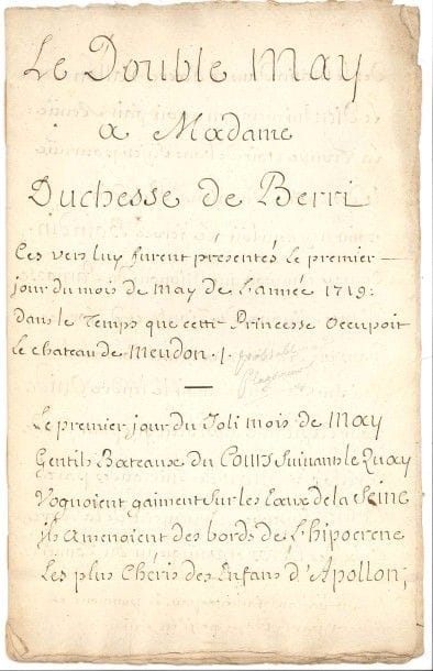 Louis FUZELIER (1672-1752) poète, chansonnier et librettiste (Les Indes Galantes).
Poème autographe, Le Double May, à Madame Duchesse de Berri, 1719 ; 7 pages et demie petit in-fol.

Une note de l’auteur précise que ces vers furent présentés à la duchesse de Berry « le premier jour du mois de may de l’année 1719 : dans le temps que cette Princesse occupoit le château de Meudon ». Le poème compte 90 vers :
 « Le premier jour du Joli mois de May
Gentils Bateaux du Cours suivant le Quay
Voguoient gaiment sur les Eaux de la Seine.
Ils amenoient des bords de l’hipocrene
Les plus chéris des Enfans d’Apollon »…