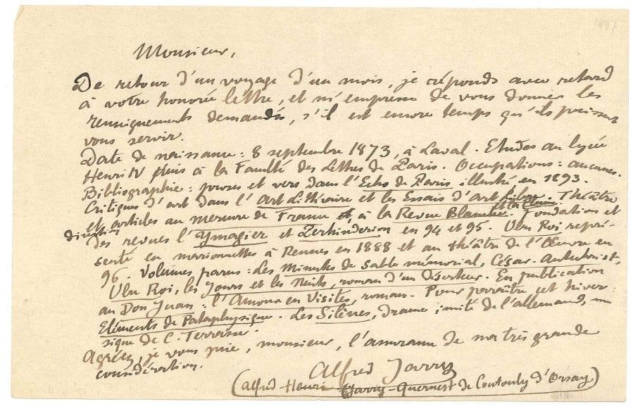 Alfred JARRY (1873-1907).
L.A.S. « Alfred Jarry (Alfred-Henri Jarry-Quernest de Contonly d’Orsay) », [vers 1900] ; 1 page oblong in-8.

Notice biographique. « De retour d’un voyage d’un mois, je réponds avec retard à votre honorée lettre, et m’empresse de vous donner les renseignements demandés[…] Date de naissance : 8 septembre 1873, à Laval. Études au lycée Henri IV puis à la Faculté des lettres de Paris. Occupations : aucunes. Bibliographie : prose et vers dans l’Écho de Paris illustré en 1893. Critiques d’art dans l’Art Littéraire et les Essais d’art libre. Théâtre et articles au Mercure de France, à La Revue blanche et La Plume. Fondation et direction des revues l’Ymagier et Perhinderion en 94 et 95. Ubu Roi représenté en marionnettes à Rennes en 1888 et au théâtre de l’Œuvre en 96. Volumes parus : Les Minutes de sable mémorial, César-Antechrist, Ubu Roi, Les Jours et les nuits, roman d’un déserteur. En publication au Don Juan : L’Amour en visites, roman. Pour paraître cet hiver : Éléments de Pataphysique. Les Silènes, drame, imité de l’allemand, au signe de C. Terrasse »...