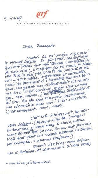 Jean PAULHAN (1884-1968).
L.A.S. « Jean P. », 9 juillet 1967, à Jacques Brenner ; 1 page et quart in-8, en-tête nrf.

« Merci de m’avoir signalé le Nouvel Adam. En général, les articles qui ont paru sur mes Œuvres complètes (si je puis dire) – exception faite pour M. Maurice Rapin qui me traite de salaud et de con – sont polis, ingénieux et aimables, mais ils donnent à l’honnête homme de la rue, un grand, un violent désir de ne pas me lire. C’est curieux, mais c’est comme ça. Moi-même, j’ai à présent quelque difficulté à les lire. Au lieu que François Lachaume me réconcilie avec moi. Il est spirituel, il est amusant »... Il évoque la revue des Saisons, et invite Brenner à venir déjeuner à Boissise...