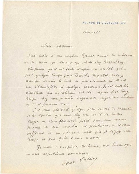 Paul VALÉRY (1871-1945) poète. L.A.S., Mercredi, à une dame ; 1 page in-4 à son adresse 40 rue de Villejust.

« J’ai parlé à ma cousine Rouart-Manet du tableau de sa mère que vous avez acheté chez Rosenberg. Elle pense qu’il est fait d’après un modèle qui a posé quelque temps pour Berthe Morisot. Mais je n’ai pu décrire la toile si précisément qu’elle ait pu l’identifier à quelque souvenir. Il est possible d’ailleurs que ce tableau ait été depuis fort longtemps chez son premier acquéreur, et que ma cousine ne l’ait jamais vu. S’il vous plaisait quelque jour de voir les Manet et les Morisot qui sont chez elle, et si de rudes étages ne vous faisaient point peur, nous serions heureux de vous montrer ces peintures »...