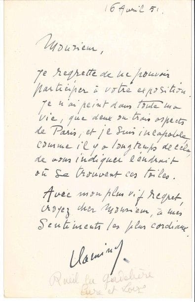 Maurice de VLAMINCK (1876-1958).
L.A.S., 16 avril 1951 ; 1 page in-8.

Il regrette de ne pouvoir participer à l’exposition : « Je n’ai peint dans toute ma vie, que deux ou trois aspects de Paris, et je suis incapable, comme il y a longtemps de cela, de vous indiquer l’endroit où se trouvent ces toiles »...