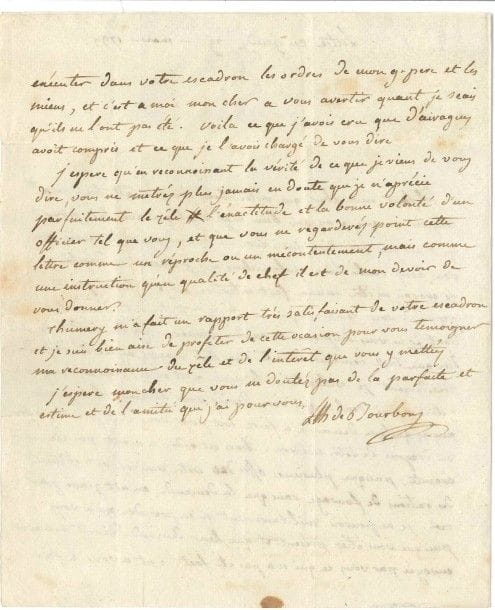 Louis Antoine Henri de Bourbon-Condé, duc d’ENGHIEN (1772-1804) dernier héritier des Condé, il combattit dans l’émigration et fut enlevé et fusillé par Bonaparte. L.A.S. « LAH de Bourbon », Lutz 29 mars 1799, à M. de Gauville, à son cantonnement ; 1 page ¾ in-4, adresse.

Belle et rare lettre du chef militaire. « Il faut mon cher que votre beau frere m’ait bien mal compris, ou que je me sois bien mal expliqué avec lui [...]. Je ne lui ai point permis de vous communiquer mon mécontentement d’une chose dont je ne vous soupçone en aucune manière. Je lui ai dit de vous dire, que toute demande directe aux états majors ayant été déffendue précedement je voulois tenir la main a cet ordre. Qu’en conséquence c’étoit a moi seul a qui vous devies vous adresser lorsque vous auriés quelque demande a faire soit pour vous soit pour les offrs ou dragons de votre escadron »... Or des officiers de l’escadron ont obtenu des rations de fourrage sans que la demande soit passée par lui. « Je ne pouvois militairement m’en prendre qu’a vous puisque vous étiés présent et que leur demande devoit m’ariver envoyée par vous ce qui n’a pas été fait. C’est a vous a faire exécuter dans votre escadron les ordres de mon gr père et les miens, et c’est a moi mon cher a vous avertir quant je sçais qu’ils ne l’ont pas été. Voila ce que j’avois cru que d’Airagues avoit compris et ce que je l’avois chargé de vous dire. J’espere qu’en reconnoissant la vérité [...], vous ne metrés plus jamais en doute que je n’apprécie parfaitement le zèle l’exactitude et la bonne volonté d’un officier tel que vous, et que vous ne regarderés point cette lettre comme un réproche ou un mécontentement, mais comme une instruction qu’en qualité de chef il est de mon devoir de vous donner. Thumery m’a fait un rapport très satsifaisant de votre escadron »...