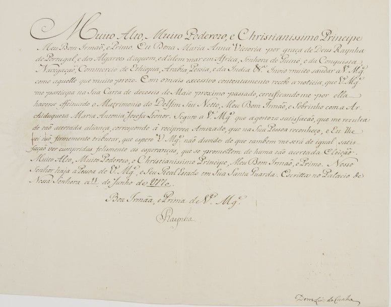 Portugal. MariA AnnA VICTORIA de Bourbon (1718-1781) Reine de Portugal ; Infante d’Espagne, fille de Philippe V et d’Isabella Farnese, elle fut fiancée à Louis XV, et épousa (1729) Joseph Ier de Portugal (1714-1777). L.S. « Raynha », [Lisbonne] Palais de Nossa Senhora 11 juin 1770, à Louis XV ; contresignée par Dom Luis da Cunha ; 1 page grand in-fol. oblong, adresse avec grand sceau aux armes sous papier ; en portugais.

Belle lettre où elle félicite Louis XV (son ancien fiancé) du mariage de son petit-fils le Dauphin [Louis XVI] avec l’Archiduchesse Marie-Antoinette (qui eut lieu le 16 mai), dont elle se réjouit. [Maria Anna Victoria et son mari le Roi Joseph étaient les parrain et marraine de Marie-Antoinette.]