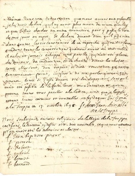 Armand-Jean Le Bouthillier de RANCÉ (1626-1700) religieux, réformateur de la Trappe. Manuscrite en « copie » de l’époque, à la Trappe ce 17 octobre 1698 ; 2 pages in-4.

« Certificat » en faveur de son successeur le R.P. Dom Armand François [Gervaise] et de ses pratiques édifiantes, rejetant les accusations de quelques personnes et « la malignité outree avec laquelle on le traitte. On dit partout qu’il ne m’aborde jamais qu’avec des parolles dures et offensantes, comme si son dessein estoit de me faire de la peine ; et que [...] je luy avois declaré, quil ny avoit plus moien de vivre avec luy et que j’allois chercher un autre monastere pour y passer le reste de mes jours en repos. Je declare devant Dieu quil ny a rien dans toutes les circonstances de ce reproche qui ne soit faux »... Six anciens religieux de la Trappe ont confirmé les déclarations de leur ancien abbé... [La même année, Dom Gervaise dut démissionner.]