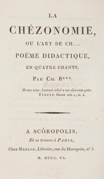 REMARD (Charles).
La Chezonomie ou l’art de ch…. poëme didactique, en quatre chants.
Scôropolis, Paris : Merlin, 1806. — In-12, 175 x 96 : xj, 191 pp., couverture imprimée. Broché, chemise à dos plat de chagrin marron et étui d’A. Devauchelle. Gay-Lemonnyer, I, 570. – Bibliotheca scatologica, n°6.
Édition originale de ce long poème scatologique dédié « aux bons chieurs de tout sang, de tout âge, et de tout sexe ».
Charles Rémard (1766-1828) était bibliothécaire du château royal de Fontainebleau. Dans ce poème, dont le titre peut prêter à sourire, il fait preuve d’une grande érudition ; il y « donne des recherches sur l’art de chier chez les anciens ; il examine les causes qui ont pu jeter la perturbation dans l’œuvre de la digestion, donne les règles à suivre pour digérer facilement, etc., etc. » (Gay-Lemonnyer). À la suite du poème figurent de nombreuses notes couvrant près de 60 pages.
Exemplaire broché, à toutes marges, parfaitement conservé. La couverture est postérieure, vraisemblablement des années 1870-1880, imprimée à Lille par Six-Horemans.