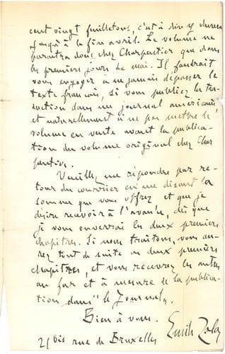 Émile ZOLA (1840-1902). L.A.S., Paris 21 novembre 1895 ; 2 pages in-8 (marques de plis).
   Sur la traduction de son prochain roman Rome.
   « Je n’ai pas encore traité, en Amérique, pour la traduction de mon prochain roman : Rome ; mais je suis en pourparlers, et je voudrais être renseigné le plus tôt possible sur vos offres. Il m’est bien difficile de vous dire un prix. Le New York Herald m’a payé vingt mille francs la traduction de Lourdes. C’est un gros chiffre, et je ne puis que vous demander le votre. Je préfère vendre la propriété totale, c’est-à-dire pour la publication dans les journaux et pour la publication en volume. Rome sera aussi longue que La Débâcle. Le premier feuilleton paraîtra dans Le Journal, à Paris, le 21 décembre, et je ferai environ cent vingt feuilletons, c’est-à-dire qu’il durera jusqu’à la fin avril. Le volume ne paraîtra donc chez Charpentier que dans les premiers jours de mai. Il faudrait vous engager à ne jamais dépasser le texte français, si vous publiez la traduction dans un journal américain, et naturellement à ne pas mettre le volume en vente avant la publication du volume original chez Charpentier »... Il prie son correspondant de lui faire connaître son offre par retour de courrier. Il désirera recevoir une avance avant l’envoi des deux premiers chapitres, « et vous recevrez les autres au fur et à mesure de la publication dans Le Journal »... Il donne son adresse « 21 bis rue de Bruxelles ».


Mercredi 30 novembre
