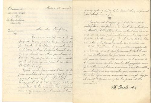 Henri Deslandres (1853-1948) physicien et astronome. L.S. et P.S., Meudon 16 avril 1913 ; 4 et 10 pages in-4 autographiées, en-tête Observatoire d’astronomie physique de Paris sis Parc de Meudon.
   « Projet de Rapport sur la réforme du Calendrier », en vue d’un calendrier nouveau « en accord aussi parfait que possible avec les données astronomiques ». La Société astronomique de France préconise « des trimestres identiques, ayant chacun 91 jours et 13 semaines entières », l’année débutant au solstice d’hiver, et Pâques, fête « plutôt religieuse », étant célébrée indépendamment du mouvement de la lune, « par exemple le 3ème dimanche après l’équinoxe de printemps »... Ce projet d’un « calendrier universel » sera présenté en mai, à Saint-Pétersbourg, à la réunion de l’Association internationale des Académies : Deslandres estime que, « pour être accepté universellement », il devra être « parfait sur le terrain purement astronomique »...
   On joint un cahier manuscrit de notes, calculs et schémas d’astronomie (1873), et une l.a.s. par F. Dieudonné à l’amiral Mouchez (1885).
