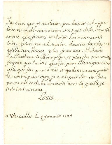 Louis de France, duc de BOURGOGNE (1682-1712) Dauphin de France, petit-fils de Louis XIV, père de Louis XV. L.A.S., Versailles 4 janvier 1700 ; 1 page in-4.
   « Jai creu que je ne devois pas laisser echapper l’occasion de vous ecrire, au sujet de la nouvelle année que je vous souhaitte heureuse, aussi bien qu’un grand nombre dautres dont j’espere qu’elle sera suivie. Plus je connois Madame la Duchesse de Bourgogne, et plus j’en suis content. Jespere que lamitié que j’ai pour elle augmentera celle que j’ai pour vous, et ne diminuera point la vostre pour moy »... [Il avait épousé Marie-Adélaïde de Savoie le 7 décebre 1697.]
