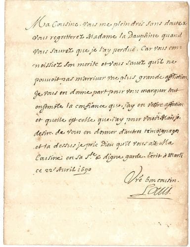 LOUIS DE FRANCE (1661-1711) le Grand Dauphin, fils de Louis XIV. L.S., Marly 22 avril 1690, à une « cousine » ; 1 page in-4.
   Le surlendemain de la mort de son épouse la Dauphine, Marie-Anne-Christine-Victoire de Bavière. « Vous me pleindrés sans doute & vous regretterez Madame la Dauphine quand vous saurez que je l’ay perduë. Car vous connoissiez son merite et vous savez qu’il ne pouvoit pas m’arriver une plus grande affliction. Je vous en donne part pour vous marquer tout ensemble la confiance que j’ay en vostre affection et quelle est celle que j’ay pour vous »...
