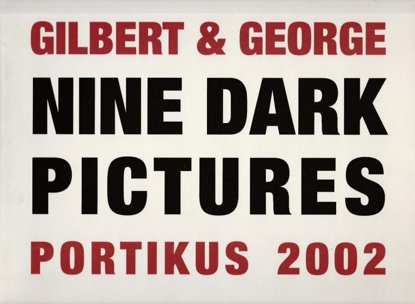 GILBERT & GEORGE (1942 & 1943)
Nine Dark Pictures.

Portikus, 2002.

In-4 oblong (25 x 28 cm). Édition originale, signée par Gilbert & Georges.