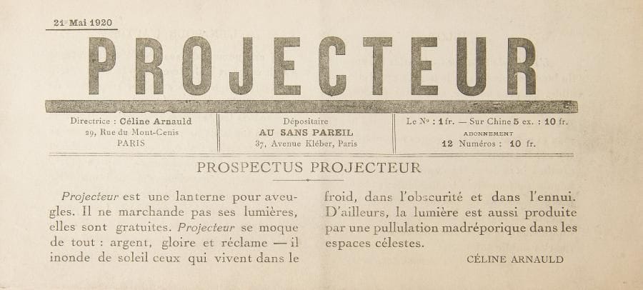 [REVUE].
Projecteur.
Paris : Au Sans Pareil, 21 mai 1920. — In-8 oblong, 103 x 227 : (6 ff.). Agrafé.

Unique numéro paru de cette revue dadaïste dirigée par Céline Arnauld, épouse de Paul Dermée.
Il comprend des textes de Paul Éluard, Francis Picabia, Paul Dermée, Tristan Tzara, Renée Dunan, Philippe Soupault, André Breton, Louis Argaon et Georges Ribemont-Dessaignes.
Céline Arnauld présente cette revue en ces termes : « Projecteur est une lanterne pour aveugles. Il ne marchande pas ses lumières, elles sont gratuites. Projecteur se moque de tout : argent, gloire et réclame - il inonde de soleil ceux qui vivent dans le froid, dans l’obscurité et dans l’ennui. D’ailleurs, la lumière est aussi réduite par une pullulation madréporique dans les espaces célestes. »
La dernière page est occupée par l’annonce détaillée du festival Dada du mercredi 26 mai 1920 à la Salle Gaveau.