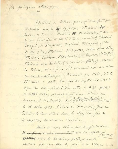 Léon-Paul FARGUE (1876-1947). Manuscrit autographe, La Quinzaine astrologique, [août 1941] ; 4 pages in-4 avec qqs ratures et corrections (qqs légères mouill. aux bords).
   Chronique destinée à Lectures 40, revue publiée par Denoël. Fargue y tint sa « Quinzaine astrologique » du 1er juillet 1941 jusqu’à la fin de l’année. La présente « Quinzaine astrologique » est consacrée à Ptolémée de Péluse, « le Roi des Astrologues », qui prédit que ceux nés sous le signe du Lion parviendraient d’eux-mêmes aux honneurs. « Napoléon Bonaparte, ce lion rasé de près, n’est-il point né le 15 août 1769 » ? Mais il ne faut pas généraliser, car toutes sortes d’influences peuvent brouiller les cartes de la Terre et du Ciel. « Les natifs du Lion, signe gouverné par le Soleil dont il est le domicile, Mercure étant en chute, Saturne en exil, et qui influence particulièrement la France et l’Italie, la Sicile et la Bohème, Versailles, Rome, Ravenne, Prague, Pérouse et Damas, feront donc bien de se munir prudemment, à tout hasard, du talisman qui seul convient : bijou, bague ou broche, en or avec un rubis, acheté ou fabriqué un dimanche à une heure solaire, c’est-à-dire à partir de minuit une et jusqu’à minuit soixante », etc. Suivent des indications des pierres, parfums, fleurs, métal et nombre et jours qui les favorisent, leur type physique et leur type d’intelligence, leur attirance pour le brillant, le luxueux, l’exotique. « Les jeux de hasard et les spéculations financières ne les laissent aucunement indifférents. Ils voient grand, très grand – et même trop grand. C’est d’ailleurs ce qui peut les perdre »...
