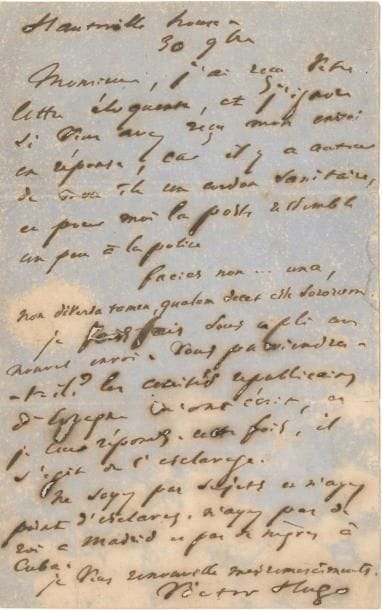 Victor HUGO. L.A.S., Hauteville House 30 novembre [1868] ; 1 page in-8 (mouill., petits trous par corrosion d’encre, lég. fentes).
   Contre l’esclavage. Il a reçu la « lettre éloquente » de son correspondant, mais ignore si son « envoi en réponse » lui est parvenu, « car il y a autour de mon île un cordon sanitaire, et pour moi la poste ressemble un peu à la police Facies non … una, Non diversa tamen, qualem decet esse sororum ». Il lui fait un nouvel envoi [Seconde lettre à l’Espagne, 22 novembre 1868 (Actes et paroles, II, 1868, iv)] : « Les comités républicains d’Espagne m’ont écrit, et je leur réponds. Cette fois, il s’agit de l’esclavage. Ne soyez pas sujets et n’ayez point d’esclaves. N’ayez pas de roi à Madrid et pas de nègres à Cuba »…
