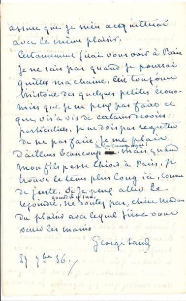 George SAND. L.A.S., [Nohant] 27 septembre 1856, [à Madame Prost] ; 6 pages in-8 à l’encre bleue.
   Très belle lettre sur son emploi du temps et ses occupations à Nohant.
   George Sand a offert un « meuble de tapisserie » à la mère de son banquier ; elle en raconte l’histoire... « Je passe ma vie à la campagne de la façon la plus régulière et la plus tranquille. Je ne dîne pas dehors deux fois par an. Je travaille à mon état de romancier de 1 h. à 5 – dans le jour, et de minuit à 4. Le reste est pour la famille, et pour un peu de sommeil. Mais en famille, nous sommes tous occupés de nos pattes, soit qu’on lise ou qu’on cause, rie ou babille, de 9 h. à minuit, chacun dessine, brode ou coud. J’ai les yeux trop fatigués pour faire des petits ouvrages comme autrefois. Je fais donc de grandes fleurs et de grands feuillages sur du très gros canevas. Mes enfans, c’est à dire mon fils et un ou deux de ses amis qui sont presque toujours avec nous, m’ont dessiné et colorié largement sur du papier, de jolies compositions de feuilles et de fleurs d’après nature, que je copie avec mon aiguille, en les interprétant un peu à ma guise. Donc, depuis trois ans, [...] j’ai bien fait de la tapisserie pendant au moins deux mille heures [...] Mais la littérature, et je crois, tout ce qui est dépense du cerveau, ne permet guères l’absorption de toutes les heures de la journée, et d’ailleurs je ne saurais vivre sans voir une bonne partie du jour ou du soir ceux que j’aime. Ce serait peut-être un tort ou un mal de faire autrement. Donc, je n’ai pas à me reprocher d’avoir fait tant de points dans du canevas. Dans le principe, ce meuble était destiné à notre salon de campagne : mais il eut été sali en quinze jours par les crayons, les cigarettes, les aquarelles, les enfans, les toutous, mangé surtout par le soleil. J’ai songé à le vendre, me disant que si j’en trouvais quelques milliers de francs (de la part d’un amateur d’autographes, car certes il ne vaut pas cela), je me reposerais