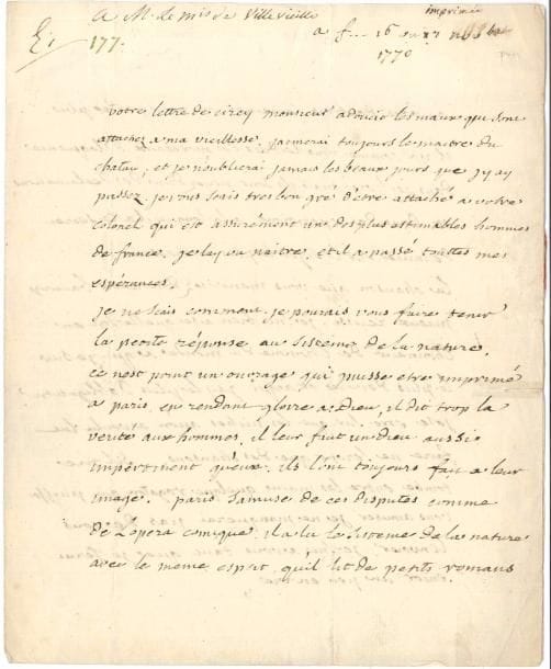 VOLTAIRE (1694-1778). L.A.S. « V », F[erney] 16 ou 17 novembre [1770], au marquis de Villevieille, « capitaine au regiment du Roy etc. hôtel du Chatelet rue de l’Université à Paris » ; 2 pages in-4, adresse avec marque postale et fragment de cachet de cire rouge.
   Très belle lettre évoquant le souvenir de la marquise du Châtelet, et jugeant le Système de la nature du baron d’Holbach.
   [La lettre est adressée à Philippe-Charles de Pavée, marquis de Villevieille (1738-1825), brillant officier, qui fut aussi le disciple de Voltaire, et devint conservateur de la Bibliothèque Sainte-Geneviève. Il avait été invité par son colonel, le (futur) duc du Châtelet, au château de Cirey, d’où il avait écrit à Voltaire, qui se souvient ici de son séjour auprès d’Émilie du Châtelet de 1734 à 1744.]
   « Votre lettre de Cirey Monsieur adoucit les maux qui sont attachez à ma vieillesse. J’aimerai toujours le maitre du chatau ; et je n’oublierai jamais les beaux jours que j’y ay passez. Je vous scais tres bon gré d’être attaché à votre colonel qui est assurément un des plus estimables hommes de France. Je l’ay vu naître, et il a passé toutes mes espérances.
   Je ne scais comment je pourais vous faire tenir la petite réponse au Sisteme de la nature. Ce nest point un ouvrage qui puisse etre imprimé à Paris. En rendant gloire à Dieu, il dit trop la vérité aux hommes. Il leur faut un dieu aussi impertinent qu’eux. Ils l’ont toujours fait à leur image. Paris s’amuse de ces disputes comme de l’opera comique. Il a lu le Sisteme de la nature avec le meme esprit qu’il lit de petits romans. Au bout de trois semaines on n’en parle plus. Il y a comme vous le dites des morceaux d’éloquence dans ce livre, mais ils sont noyez dans des declamations et dans des repetitions. À la longue, il a le secret d’ennuier sur le sujet le plus interessant.
   La chanson que vous m’envoiez doit avoir baucoup mieux reussi. Je suis bien aise qu’elle soit en l’honneur de l’homme du monde à qui je s