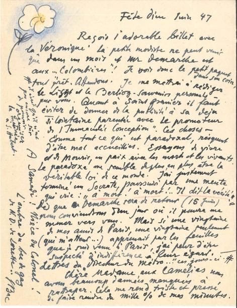 Ferdinand BAC (1859-1952). L.A.S. avec dessin, Fête Dieu juin 1947, à une dame ; 1 page petit in-4.
   Charmante lettre illustrée d’une fleur dessinée et coloriée : « Reçois l’adorable billet avec la Véronique ! » Il va se mettre « à rédiger le Liszt et le Berlioz – souvenirs personnels – pour vous. Quant à Saint-Granier [le chansonnier] il faut éviter de donner de la publicité à sa déjà si lointaine parenté avec le promoteur de “l’Immaculée Conception”. Ces choses, comme tout ce qui est paradoxal, risquent d’être mal accueillies. Essayons de vivre et de mourir en paix avec les morts et les vivants. Le paradoxe me semble de plus en plus être la véritable loi de ce monde. J’ai justement terminé Socrate, poursuivi par une meute qui crie : “à mort ! à mort ! Il dit la vérité !” » Il prévoit une prochaine visite à Paris, et conclut : « Chère Madame aux Camélias nous avons beaucoup d’années manquées à rattraper. Cela me rend triste et pressé de faire rendre du mille % de mes minutes »…
