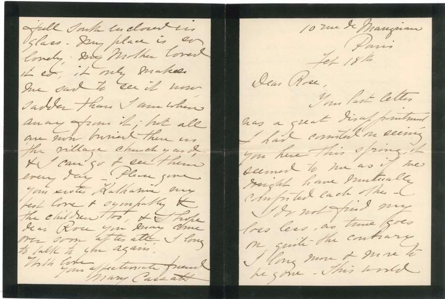 Mary CASSATT (1844-1926). L.A.S., Paris 18 février [1896], à Rose Danielson, à Putnam Heights (Connecticut) ; 4 pages in-12 (deuil), enveloppe ; en anglais.
   émouvante lettre sur la mort de sa mère [décédée le 21 octobre 1895].
   Elle est très déçue de ne pouvoir espérer la visite de Rose au printemps : elles auraient pu se consoler mutuellement. Sa perte ne diminue pas avec le temps, au contraire : elle désire de plus en plus disparaître. Le monde lui paraît si vide, et elle-même semble un encombrement inutile (« I do not find my loss less, as time goes on, quite the contrary I long more & more to be gone. This world seems such an empty place & I seem such a useless encumbrance to it. Will we ever learn the mystery of our being here ? »). Elle s’intéresse profondément à la photographie nouvelle qui lui paraît comme une ouverture vers l’au-delà (« I am deeply interested in this new photography, it seems like an opening into the beyond, though of course it is not; but it proves what limited creatures we are »)… Elle évoque la mort de Mr Herendon, dont la femme doit avoir la consolation que son mari avait une longue et cruelle maladie, et qu’il est mort noblement en tâchant de sauver une autre vie. Mary a eu un hiver sans gelée ni neige. La description faite par Rose de son climat hivernal est effrayante. Chez elle, il fait bon même l’hiver, quand le soleil brille, car elle a une longue galerie plein sud, vitrée ; mais c’est solitaire, sa mère l’aimait tant… Tous sont maintenant enterrés au cimetière du village, et elle peut aller les voir tous les jours (« My place is warm even in winter, when the sun shines, for I have a long gallery, full south enclosed in glass. My place is so lovely, my mother loved it so, it only makes me sad to see it now, sadder than I am when away from it; but all are now buried there in the village churchyard, & I can go & see them every day »...)…
