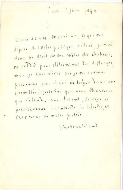 François-René de CHATEAUBRIAND. L.A.S., Paris 8 juin 1842 ; ¾ page in-8.
   « Vous savez, Monsieur, ce qui me sépare de l’ordre politique actuel ; je n’ai donc ni droit de me mêler des élections, ni crédit pour déterminer des suffrages ; mais je vous dirai que je ne connois personne plus digne de siéger dans une assemblée législative que vous, Monsieur, qui défendez avec talent, courage et persévérance, les intérêts, les libertés, et l’honneur de notre patrie »…
