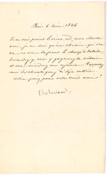 François-René de CHATEAUBRIAND. L.S., Paris 6 juin 1846, [au poète Jean Reboul] ; lettre dictée à Maujard ; demi-page in-8.
   [Jean Reboul venait de publier ses Poésies nouvelles, avec le poème À M. de Chateaubriand, qui s’achevait ainsi : « Et ta cendre, ô vieux Cid, gagnerait des batailles ».] « Je ne suis point le vieux Cid, mon illustre ami, je ne suis qu’un chrétien qui s’en va, en vous laissant le champ de bataille ; descendez-y, vous y gagnerez la victoire et vous viendrez me rejoindre. Rapportez-moi des chants que j’ai déjà oubliés. Adieu priez pour votre vieil ami ! »…
