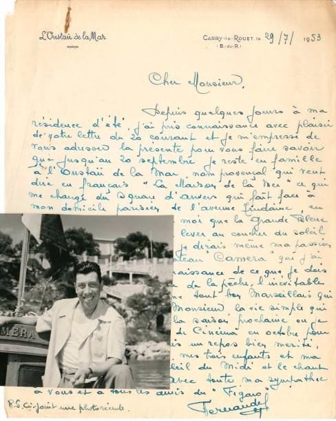 FERNANDEL (1903-1971). L.A.S., Carry-le-Rouet 29 juillet 1953 [à Paul Carrière du Figaro] ; 1 page in-4 à son adresse L’Oustaü de la Mar (petite trace de rouille).
  Réponse à une enquête sur les vacances des vedettes. Il est en famille dans sa résidence d’été, L’Oustaü de la Mar, « nom provençal qui veut dire en français “La Maison de la Mer”, ce qui me change du square d’Anvers qui fait face à mon domicile parisien de l’Avenue Trudaine ». Il n’a devant lui « que la Grande Bleue que je peux admirer du lever au coucher du soleil. Ma distraction favorite, je dirais même ma passion, est la pêche sur mon bateau “Camera” que j’ai baptisé ainsi, en reconnaissance de ce que je dois à cet appareil. Au retour de la pêche, l’inévitable partie de boules, comme tout bon marseillais qui se respecte. Voici […] la vie simple qui est la mienne jusqu’à la saison prochaine, où je redeviendrai un acteur de cinéma en octobre pour Mam’zell’ Nitouche »… 
  On joint une photographie  de l’acteur sur son bateau Camera, devant sa villa. Il a écrit au dos : « Derrière moi “L’Oustau de la Mar” » (noir & blanc 11 x 14 cm, marque de rouille).