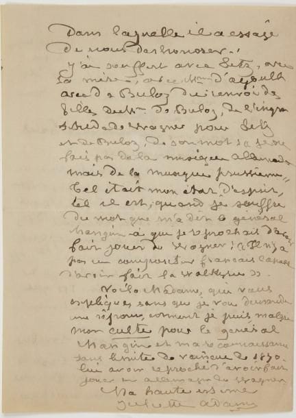 [Richard WAGNER]. Juliette ADAM (1836-1936) femme de lettres et mémorialiste, directrice influente de la Nouvelle Revue. L.A.S., Callian (Var) [1925, à une sœur du général Mangin] ; 4 pages in-8.
  Intéressante lettre sur Richard Wagner. « Je ne veux pas que la sœur d’un héros et une femme de votre valeur morale, me juge une française ingrate. J’ai pleuré, j’ai parlé, j’ai écrit lors de la monstrueuse ingratitude de nos gouvernements envers un héros. L’un de mes fils de choix le général Nivelle, sait, depuis la vieille affaire Dreyfus, quelle amie je suis »… Au mariage de la fille du général Nivelle, placée auprès du général Mangin, elle lui reprocha d’avoir fait jouer Wagner dans les pays occupés. « Voici le droit que j’avais à ce reproche : amie de Litz, de Hans de Bulow, de la Ctesse d’Agoult, mère de Mme de Bulow, émue par eux de la pauvreté de Wagner à Paris, j’ai, à l’aide de l’affection de Berlioz pour moi, organisé un concert aux Italiens, au bénéfice de Wagner qui y a donné les grands morceaux de Rienzi »… Elle a porté plusieurs milliers de francs à Wagner dans une pauvre chambre de la rue Taitbout… « Wagner est revenu à Paris avec le Tahnauser. Et, sans une carte, sans un souvenir à Mme d’Agoult, à Mme de Charnacé, à moi, qui étions républicaines et les ennemies de l’empire passionnément, il est allé à Mme de Metternich, laquelle, à l’aide d’une “discrétion” a obtenu de Napoléon III que l’opéra joue immédiatement le Tanhauser. Nous l’avons fait tomber. Et Wagner, après le siège de Paris a fait sur les femmes du dit siège une brochure dans laquelle il a essayé de nous déshonorer »… Elle a souffert de l’ingratitude de Wagner pour Liszt, et « de son mot “je ne fais pas de la musique allemande mais de la musique prussienne” ». Elle peut donc, « malgré mon culte pour le général Mangin et ma reconnaissance sans limite de vaincue de 1870, lui avoir reproché d’avoir fait jouer en Allemagne du Wagner »…