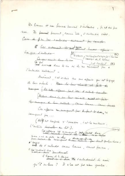 Jacques LACAN. Manuscrit autographe, [Un homme et une femme et la psychanalyse, 1971] ; 33 pages petit in-fol. avec de nombreuses ratures et corrections.
  Important manuscrit primitif d’une leçon recueillie dans Le Séminaire, livre XVIII, D’un discours qui ne serait pas du semblant, chap. ix, sous le titre « Un homme et une femme et la psychanalyse » (9 juin 1971). Dépourvu des deux brefs paragraphes d’introduction que l’on lit dans Le Séminaire, aussi bien que des trois derniers, ce manuscrit comporte à la fin plus de six pages qui ne figurent pas dans l’édition du Séminaire. Jusque-là, malgré ses très nombreuses ratures et ses variantes, et malgré quelques lacunes par rapport à la version publiée (notamment l’explication des formules représentant la femme et l’homme, et la figure de la bouteille de Klein), le texte du manuscrit est proche de la version finale. Des traits de feutre indiquent des interlignes ou des blancs pour l’édition.
  « Un homme et une femme peuvent s’entendre, je ne dis pas non. Ils peuvent, comme tels, s’entendre crier. Ce qui arrive dans le cas où ils ne réussissent pas à s’entendre autrement. Autrement, c’est-à-dire sur une affaire qui est le gage de leur entente. Ces affaires ne manquent pas… (Où est comprise à l’occasion, c’est la meilleure. L’entente au lit.) Ces affaires ne manquent pas, certes donc, mais c’est en cela qu’elles manquent quelque chose : à savoir de s’entendre comme homme, comme femme, ce qui voudrait dire : sexuellement. L’homme et la femme ne s’entendraient-ils ainsi qu’à se taire ? Il n’en est pas même question. Car l’homme, la femme n’ont aucun besoin de parler pour être pris dans un discours. Comme tels, ils sont des faits de discours »… Lacan parle ensuite de la valeur du nom, rappelle son titre de Die Bedeutung des Phallus – un pléonasme en lui-même, car il « n’y a pas dans le langage d’autre Bedeutung que le phallus » – puis passe à l’écrit qui, à la différence du langage, « donne os à toutes les jouissance