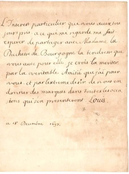 LOUIS DE FRANCE (1661-1711) le Grand Dauphin, fils de Louis XIV. L.A.S., 18 décembre 1697 ; ¾ page in-4 (légères mouillures).
  « L’Interest particulier que vous avéz toujours pris a ce qui me regarde me fait esperer de partager avec Madame la Duchesse de Bourgogne la tendresse que vous avez pour elle. Je crois la meriter, par la veritable Amitié que j’ai pour vous, et par l’extreme desir de vous en donner des marques dans toutes les occasions qui s’en presenteront »…