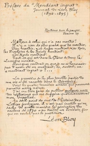 Léon BLOY (1846-1917). L.A.S. et P.A.S., 1892-[1898] ; 1 page in-8 chaque.
5 novembre 1892, à Henri Cayssac. « Deux mots seulement pour vous dire que je vous aime infiniment & pour vous prier d’accueillir avec bonté les 20 fr. ci-joints. Nous sommes des pauvres & nous avons le devoir d’en être fiers. Si vous dissipâtes votre bien, c’est qu’il fallait que vous fussiez ou que vous devinssiez un indigent pour être l’ami de Léon Bloy »…
[1898]. Préface du “Mendiant ingrat” Journal de Léon Bloy (1892-1895). Texte complet de cette préface : « Malheur à celui qui n’a pas mendié ! Il n’y a rien de plus grand que de mendier »... Ce livre est la suite du Désespéré... Et Bloy conclut : « Au seul point de vue de l’histoire des Lettres françaises, il n’est pas inutile qu’on sache de quelle manière la génération des vaincus de 1870 a pu traiter un Écrivain fier qui ne voulut pas sa prostituer ».