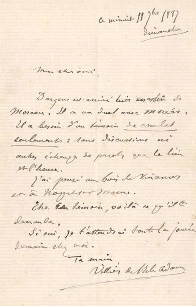 Auguste de VILLIERS DE L’ISLE-ADAM (1838-1889). L.A.S., minuit 11 septembre 1887, à un ami ; 1 page in-8.
« Darzens est arrivé hier matin de Moscou. Il a un duel avec Moréas. Il a besoin d’un témoin de combat seulement : sans discussions ni autres échanges de paroles que le lieu et l’heure. J’ai pensé au bois de Vincennes et à Nogent-sur-Marne. Être ce témoin, voilà ce qu’il te demande. Si oui, je t’attendrai toute la journée demain chez moi »…