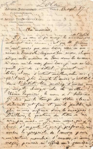 Émile ZOLA. L.A.S., Paris 13 septembre 1867, [à l’éditeur belge Albert Lacroix] ; 2 pages in-8 très remplies d’une écriture serrée, en-tête Librairie Internationale (infime manque à la signature).
Très intéressante lettre sur son roman Thérèse Raquin, déjà publié en feuilleton dans la revue L’Artiste, dont il pensait que Lacroix avait reçu tous les numéros. Mais il n’est pas inquiet : son bureau parisien les lui enverra à Bruxelles. …« Quant au titre, il sera d’autant meilleur, selon moi, qu’il sera plus simple. L’œuvre s’intitule dans L’Artiste : Un mariage d’amour, mais je compte changer cela et mettre Thérèse Raquin, le nom de l’héroïne. Je vois que le temps des titres abracadabrants est fini et que le public n’a plus aucune confiance dans les enseignes »… Il a besoin d’argent et préfèrerait vendre à Lacroix la propriété de l’œuvre pour quelques années, contre un prix raisonnable ; mais dans le cas où Lacroix ne souhaite pas l’acheter, Zola compte lui demander « le douze pour cent sur le prix fort, payable le jour de la mise en vente. Je tiens surtout à éviter les ennuis qui se sont produits au sujet de la Confession de Claude. Il est préférable que la question argent soit réglée sur le champ entre nous ». Zola veut une réponse définitive au plus vite, tenant à ce que le livre paraisse en octobre : « Prenez connaissance de l’œuvre, laissez-moi choisir un titre bien simple, et faites-moi à votre tour vos conditions »… Il lui expose le sujet du roman : « Camille et Thérèse, deux jeunes époux, introduisent Laurent dans leur intérieur. Laurent devient l’amant de Thérèse, et tous deux, poussés par la passion, noyent Camille, pour se marier et goûter les joies d’une union légitime. Le roman est l’étude de cette union accomplie dans le meurtre ; les deux amants en arrivent à l’épouvante, à la haine, à la folie, et ils rêvent l’un l’autre de se débarrasser d’un complice. Au dénouement, ils se suicident. L’œuvre est très dramatique, très poignante, et je compte sur un 