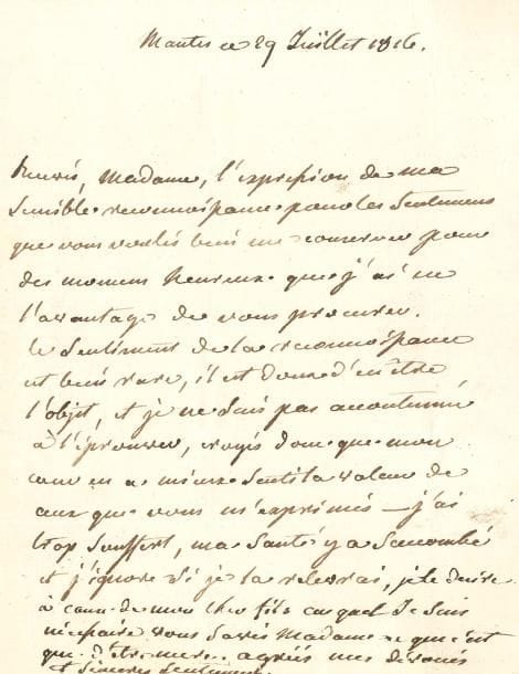 Jeanne Louise Genet, Madame CAMPAN. L.A., Mantes 29 juillet 1816, à Mme Durand ; 1 page in-4, adresse.
« Recevés, Madame, l’expression de ma sensible reconnoissance pour les sentimens que vous voulés bien me conserver pour des momens heureux que j’ai eu l’avantage de vous procurer. Le sentiment de la reconnoissance est bien rare, il est doux d’en être l’objet, et je ne suis pas accoutumée à l’éprouver, croyés donc que mon cœur en a mieux senti la valeur de ceux que vous m’exprimés. J’ai trop souffert, ma santé y a succombé et j’ignore si je la relèverai, je le désire à cause de mon cher fils auquel je suis nécessaire, vous savés Madame ce que c’est que d’être mère »…
[Sophie Henriette Cohendet, générale Michel Durand (1772-1850), fut Dame à la Maison de la Légion d’honneur à Écouen, avant de devenir une des premières dames de l’impératrice Marie-Louise ; elle a écrit d’intéressants Mémoires sur Napoléon et Marie-Louise.]