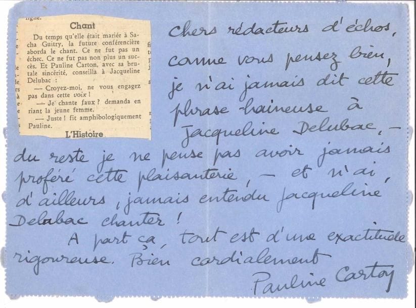 Pauline CARTON (1884-1974) comédienne. 7 L.A.S., 1930-1970, à Léon Treich ; 9 pages formats divers, enveloppes ou adresses.
   Amusante correspondance. 27 mars [1930]. Elle le remercie de l’amabilité qu’il lui témoigne, et le félicite « pour votre critique à la fois digne et juste, ce qui est prodigieusement rare !! »… [10-V-1932]. « Que vous êtes bon, Monsieur ! d’avoir […] qualifié si favorablement ma désagréable voix !!! Et comme l’innocente Mademoiselle [Edwige] Feuillère doit me maudire ! »… Lundi matin. Belle lettre à un « Cher Monsieur “Sans-nom” », sous lequel elle a reconnu Léon Treich, à propos de sa participation à une émission littéraire qu’on lui a demandé de venir de temps en temps égayer : « J’ai projeté de faire […] quelques alinéas de plaisanterie d’humour déformant sur des observations un peu vraies de la vie théatro-littéraire – et j’avais même demandé, pour bien expliquer cette intention, de passer sous un nom de personnage, “Melle Strapontin”, ou “l’Ouvreuse du Gymnase” »… [24-XI.1951]. Rectificatif après un écho (collé à la lettre) dans les Nouvelles littéraires : « je n’ai jamais dit cette phrase haineuse à Jacqueline Delubac, – du reste, je ne pense pas avoir jamais proféré cette plaisanterie, – et n’ai, d’ailleurs, jamais entendu Jacqueline Delubac chanter ! »… 3-1 [1970]. « Que vous êtes aimable ! Je ne mérite absolument pas d’être nommée avec les “mis à part” du festival Popesco !!! »… On joint une dédicace a.s. à Léon Treich sur le faux-titre des Théâtres de Carton.