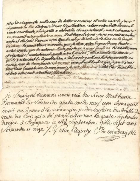 Victor de Riquetti, marquis de MIRABEAU (1715-1789) “l’Ami des hommes”, économiste et agronome, père du grand orateur. L.A.S., Le Bignon 27 novembre 1777, à Mathurin Brousseau, négociant à Limoges, avec une P.A.S. de son fils Honoré-Gabriel, 1771 ; 1 page et demie in-4 avec adresse, et demi-page oblong in-8.
   Au sujet d’une escroquerie de Mirabeau fils.
   Aigueperse 6 septembre 1771. Reçu autographe de Mirabeau fils, signé « Victor Riquety Cte de Mirabeau fils », attestant avoir reçu de Mathurin Brousseau la somme de 4900 livres « qu’il devoit me donner à la remise que je dois lui faire du double de vente des bois qui a été passée entre nous le quatre septembre dernier »…
   En 1777, le marquis écrit que la lettre de Brousseau « a rouvert mes blessures comme font toutes les occasions que j’ay sans cesse de découvrir de nouvelles excroqueries de mon scélerat de fils. Mais j’avoue que celle-cy est d’un autre genre. Les uns se sont laissé séduire à l’apas du gain, d’autres à la sorte de marque de confiance que donnoit son mariage, quoyque accompagné de toutes les précautions qui pouvoient en préserver ; d’autres pour vendre leurs marchandises, par la nécessité de leurs fournitures &c. Mais vous Monsieur Brousseau vous qui passez pour honnête homme, vous aidez un fils à tromper son père, vous homme prudent vous donnez dans la premiere demande d’un jeune homme suspect et tout bouillant de fougue, vous commerçant vous pretez de l’argent comptant, et je n’aurois osé vous faire pareille demande moy connu, pour un besoin visible et pressant. Enfin je me croirois en droit de vous faire de vifs reproches, d’autant que dans ma confiance vous étiez bien les maîtres à vous deux de m’acheter mes bois à votre gré, si d’ailleurs j’etois dans le cas de pouvoir vous satisfaire ; mais ce misérable a comblé la mesure de toutes les manieres, ses revenus sont saisis et en séquestres depuis quatre ans, et il a partout ailleurs ravagé tout sur son passage ; il m’en a couté à moy