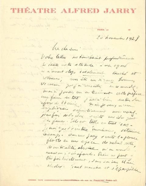 Antonin ARTAUD (1896-1948). L.A.S., Paris 20 novembre 1928, à un ami [Jean de Bosschère] ; 2 pages in-4, en-tête Théâtre Alfred Jarry.
   Au sujet de la préface d’un album de 12 gravures réalisées pour Little Poems in prose de Baudelaire que l’éditeur Edward Titus est sur le point de publier et dont Denoël a obtenu les droits en octobre pour la version française. [La préface écrite par Antonin Artaud mécontente Bosschère et le projet est abandonné].
   « Votre lettre me toucherait profondément si toute votre attitude à mon égard ne m’avait déjà totalement touché et retourné ; vous êtes un des rares hommes de cœur que j’ai rencontrés en ce monde. Mais si j’avais cru en écrivant cette préface vous faire du tort j’aurais bien entendu refusé de l’écrire. Mais je veux m’en expliquer définitivement avec vous. Je me fais de la chose écrite une idée peut-être fausse. Elle est telle en tout cas. Je crois que l’écriture immunise, détourne les coups. Dans une page écrite la pensée flotte en une espèce de nébulosité, de virtualité absolue où un monde nouveau s’échafaude. Rien ne peut y être pris directement, dans son sens clair absolu. Tout marche et s’éparpille dans une obliquité désolante qui montre à chaque coup tous les déserts de la pensée. Il y a quelque chose qui m’a gêné dans vos eaux-fortes. J’ai cru devoir le dire. Mais il y a quelque chose qui me saisit complètement, quoique sur un plan particulier. Mais se peut-il que je ne sois pas parvenu à l’exprimer ? Je reverrai, nous reverrons ensemble si vous le voulez cette préface, et mot à mot. C’est une chose que je n’ai jamais faite pour personne mais ceci vous prouve mon entière bonne foi à votre égard »…